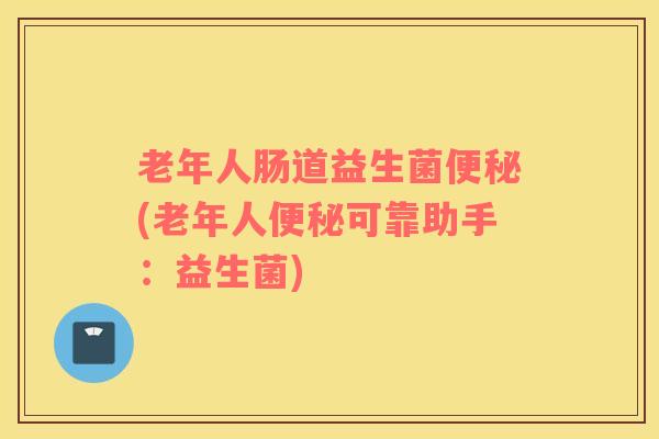 老年人肠道益生菌便秘(老年人便秘可靠助手：益生菌)