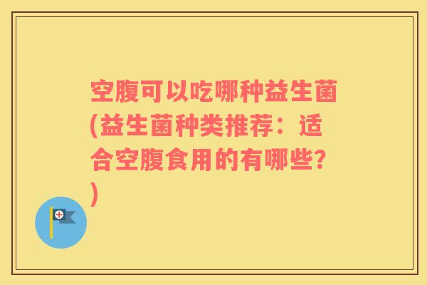 空腹可以吃哪种益生菌(益生菌种类推荐：适合空腹食用的有哪些？)