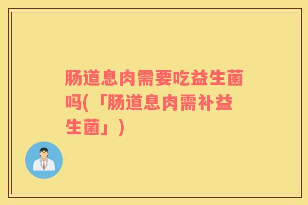 肠道息肉需要吃益生菌吗(「肠道息肉需补益生菌」)