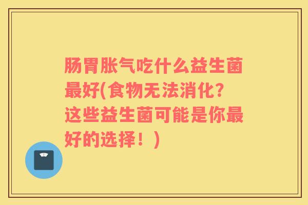 肠胃胀气吃什么益生菌最好(食物无法消化？这些益生菌可能是你最好的选择！)