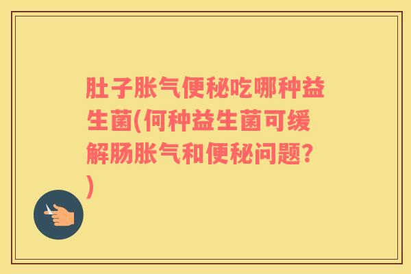 肚子胀气便秘吃哪种益生菌(何种益生菌可缓解肠胀气和便秘问题？)