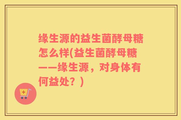 缘生源的益生菌酵母糖怎么样(益生菌酵母糖——缘生源，对身体有何益处？)