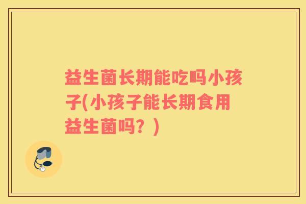 益生菌长期能吃吗小孩子(小孩子能长期食用益生菌吗？)