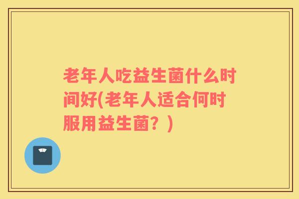 老年人吃益生菌什么时间好(老年人适合何时服用益生菌？)