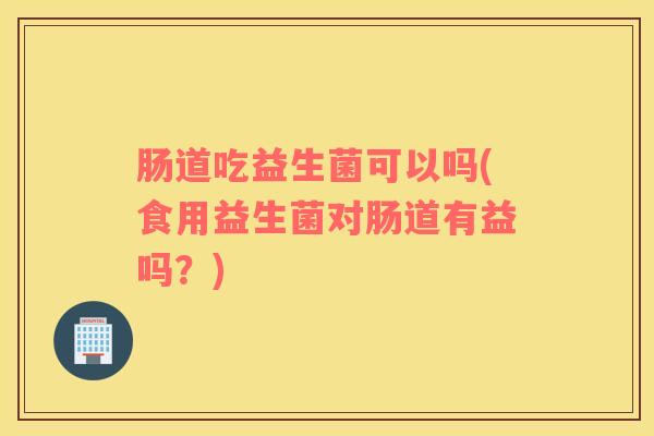 肠道吃益生菌可以吗(食用益生菌对肠道有益吗？)