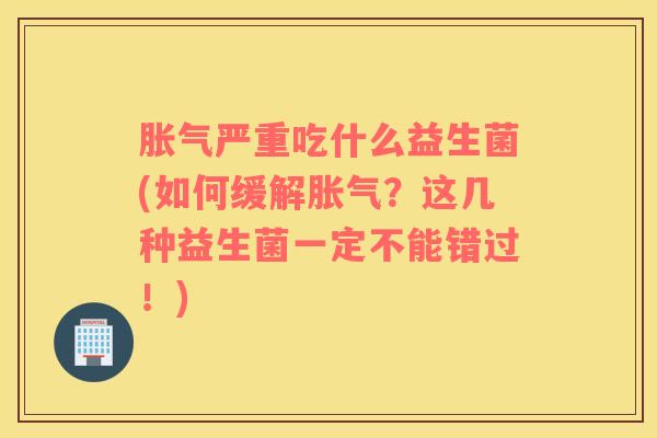 胀气严重吃什么益生菌(如何缓解胀气？这几种益生菌一定不能错过！)