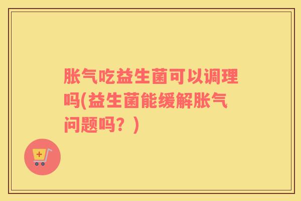 胀气吃益生菌可以调理吗(益生菌能缓解胀气问题吗？)
