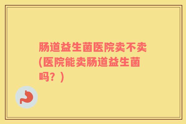 肠道益生菌医院卖不卖(医院能卖肠道益生菌吗？)