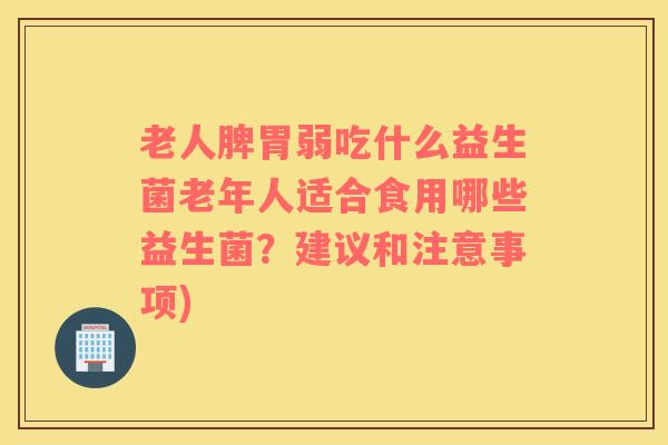 老人脾胃弱吃什么益生菌老年人适合食用哪些益生菌？建议和注意事项)