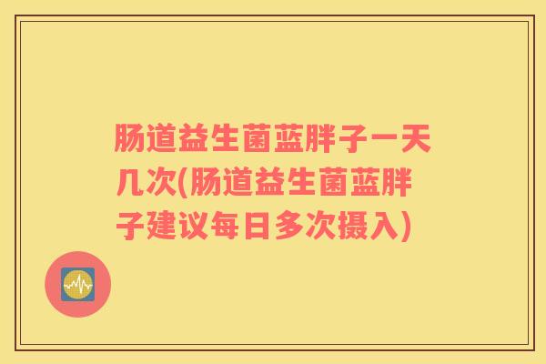 肠道益生菌蓝胖子一天几次(肠道益生菌蓝胖子建议每日多次摄入)