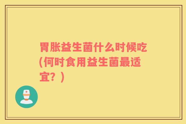 胃胀益生菌什么时候吃(何时食用益生菌适宜?) 胃胀益生菌什么时候吃(何时食用益生菌适宜?)