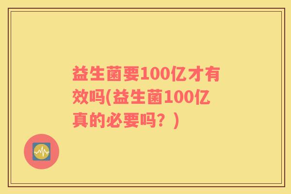 益生菌要100亿才有效吗(益生菌100亿真的必要吗？)