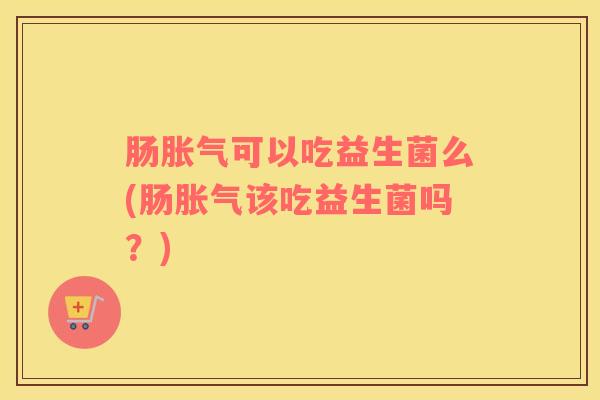 肠胀气可以吃益生菌么(肠胀气该吃益生菌吗？)