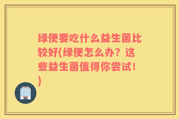 绿便要吃什么益生菌比较好(绿便怎么办？这些益生菌值得你尝试！)