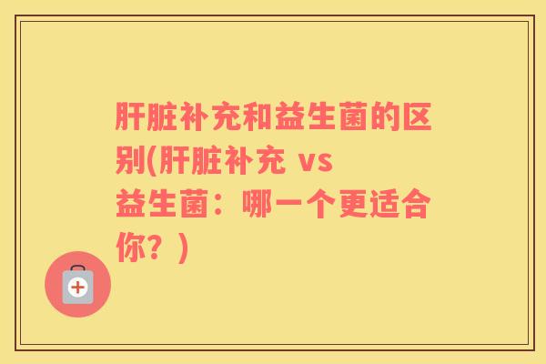 肝脏补充和益生菌的区别(肝脏补充 vs 益生菌：哪一个更适合你？)