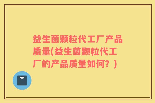 益生菌颗粒代工厂产品质量(益生菌颗粒代工厂的产品质量如何？)