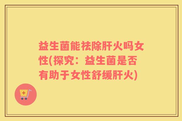 益生菌能祛除肝火吗女性(探究：益生菌是否有助于女性舒缓肝火)