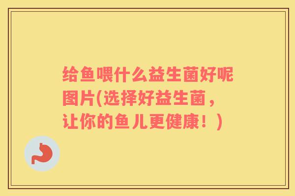 给鱼喂什么益生菌好呢图片(选择好益生菌，让你的鱼儿更健康！)