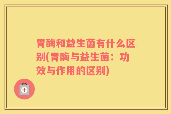 胃酶和益生菌有什么区别(胃酶与益生菌：功效与作用的区别)