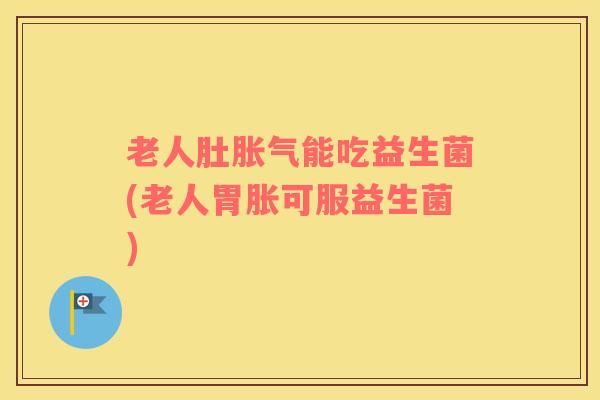 老人肚胀气能吃益生菌(老人胃胀可服益生菌)