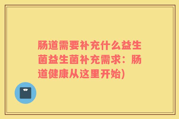 肠道需要补充什么益生菌益生菌补充需求：肠道健康从这里开始)