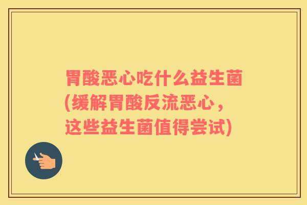胃酸恶心吃什么益生菌(缓解胃酸反流恶心，这些益生菌值得尝试)