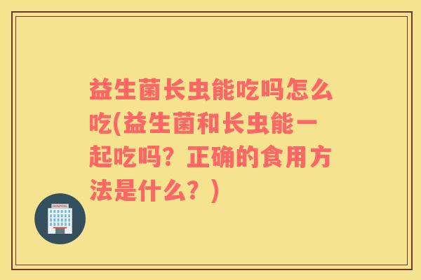 益生菌长虫能吃吗怎么吃(益生菌和长虫能一起吃吗？正确的食用方法是什么？)