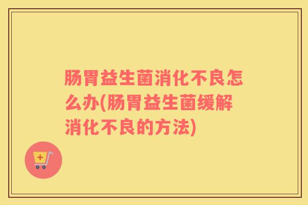 肠胃益生菌消化不良怎么办(肠胃益生菌缓解消化不良的方法)