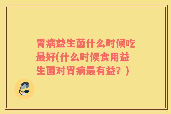 胃病益生菌什么时候吃最好(什么时候食用益生菌对胃病最有益？)