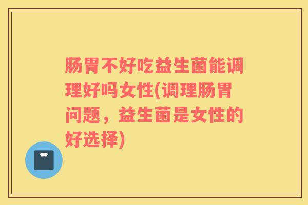 肠胃不好吃益生菌能调理好吗女性(调理肠胃问题，益生菌是女性的好选择)