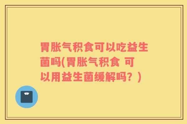 胃胀气积食可以吃益生菌吗(胃胀气积食 可以用益生菌缓解吗？)