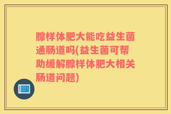 腺样体肥大能吃益生菌通肠道吗(益生菌可帮助缓解腺样体肥大相关肠道问题)