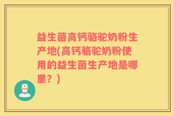 益生菌高钙骆驼奶粉生产地(高钙骆驼奶粉使用的益生菌生产地是哪里？)