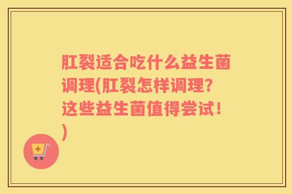 肛裂适合吃什么益生菌调理(肛裂怎样调理？这些益生菌值得尝试！)