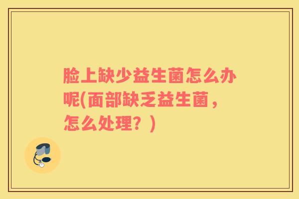脸上缺少益生菌怎么办呢(面部缺乏益生菌，怎么处理？)