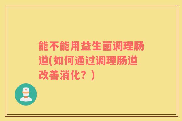 能不能用益生菌调理肠道(如何通过调理肠道改善消化？)