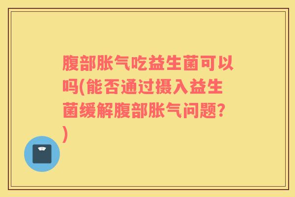 腹部胀气吃益生菌可以吗(能否通过摄入益生菌缓解腹部胀气问题？)