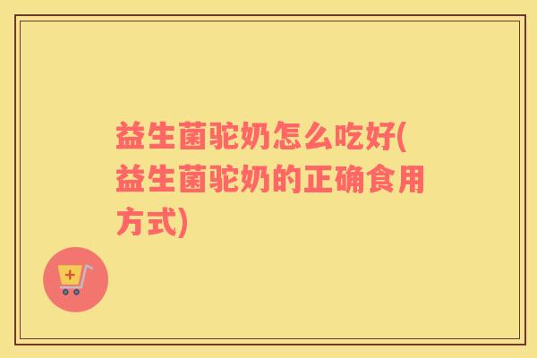 益生菌驼奶怎么吃好(益生菌驼奶的正确食用方式)