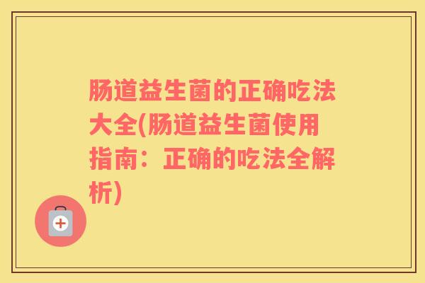 肠道益生菌的正确吃法大全(肠道益生菌使用指南:正确的吃法全解析) 肠道益生菌的正确吃法大全(肠道益生菌使用指南:正确的吃法全解析)