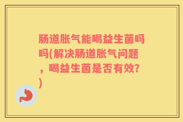 肠道胀气能喝益生菌吗吗(解决肠道胀气问题，喝益生菌是否有效？)