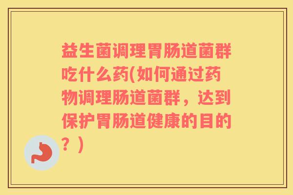 益生菌调理胃肠道菌群吃什么药(如何通过药物调理肠道菌群，达到保护胃肠道健康的目的？)