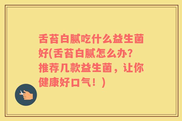 舌苔白腻吃什么益生菌好(舌苔白腻怎么办？推荐几款益生菌，让你健康好口气！)