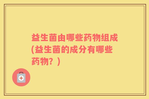 益生菌由哪些药物组成(益生菌的成分有哪些药物？)