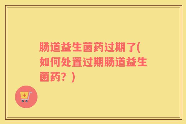 肠道益生菌药过期了(如何处置过期肠道益生菌药？)