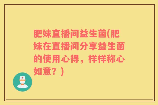 肥妹直播间益生菌(肥妹在直播间分享益生菌的使用心得，样样称心如意？)