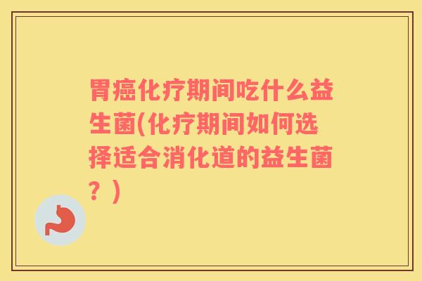 胃癌化疗期间吃什么益生菌(化疗期间如何选择适合消化道的益生菌？)