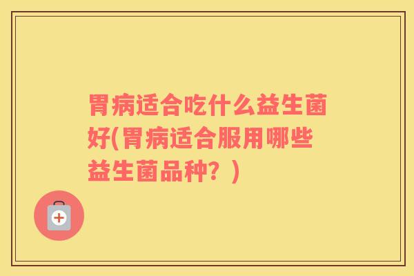 胃病适合吃什么益生菌好(胃病适合服用哪些益生菌品种？)