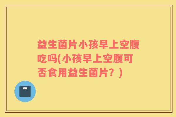 益生菌片小孩早上空腹吃吗(小孩早上空腹可否食用益生菌片？)