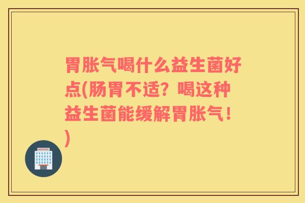 胃胀气喝什么益生菌好点(肠胃不适？喝这种益生菌能缓解胃胀气！)