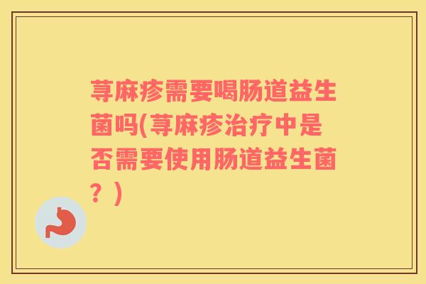 荨麻疹需要喝肠道益生菌吗(荨麻疹治疗中是否需要使用肠道益生菌？)